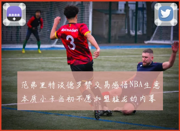 范弗里特谈德罗赞交易感悟NBA生意本质小卡当初不愿加盟猛龙的内幕揭秘
