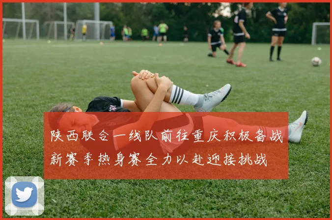 陕西联合一线队前往重庆积极备战新赛季热身赛全力以赴迎接挑战