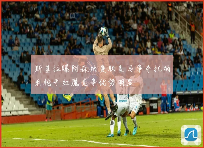斯基拉曝阿森纳曼联皇马争夺托纳利枪手红魔竞争优势明显