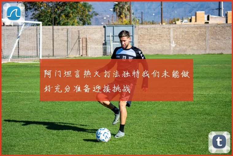 阿门坦言热火打法独特我们未能做好充分准备迎接挑战