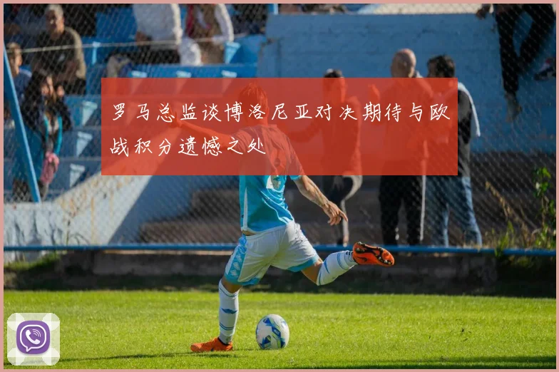 罗马总监谈博洛尼亚对决期待与欧战积分遗憾之处