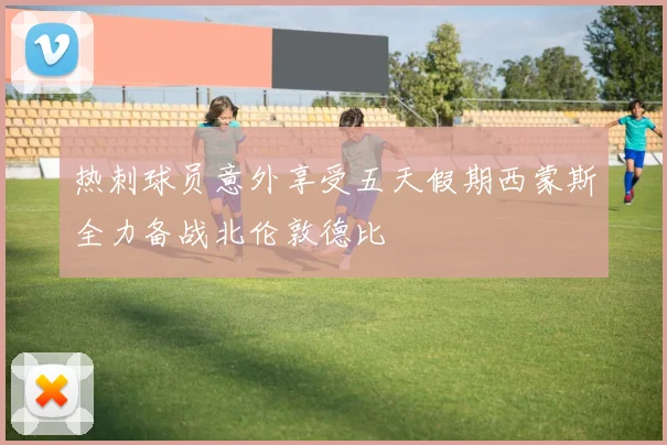热刺球员意外享受五天假期西蒙斯全力备战北伦敦德比