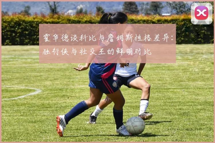 霍华德谈科比与詹姆斯性格差异：独行侠与社交王的鲜明对比