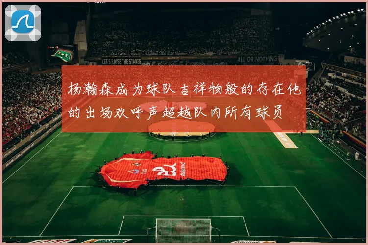 杨瀚森成为球队吉祥物般的存在他的出场欢呼声超越队内所有球员
