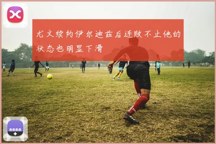 尤文续约伊尔迪兹后连败不止他的状态也明显下滑
