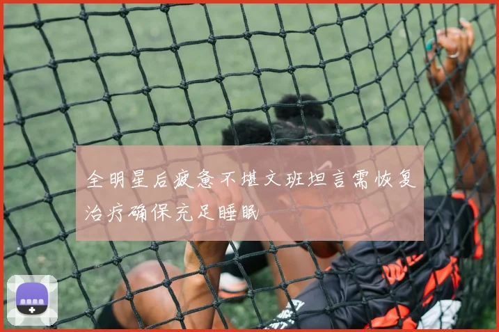 全明星后疲惫不堪文班坦言需恢复治疗确保充足睡眠