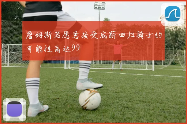 詹姆斯若愿意接受底薪回归骑士的可能性高达99