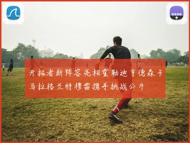 开拓者新阵容亮相霍勒迪亨德森卡马拉格兰特穆雷携手挑战公牛