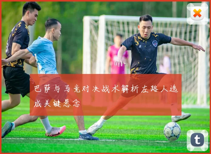 巴萨与马竞对决战术解析左路人选成关键悬念