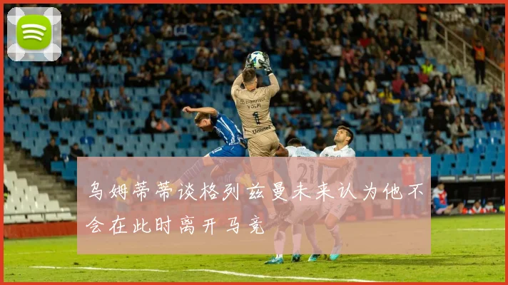 乌姆蒂蒂谈格列兹曼未来认为他不会在此时离开马竞