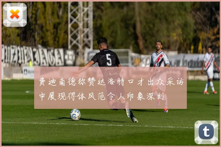 费迪南德称赞达洛特口才出众采访中展现得体风范令人印象深刻