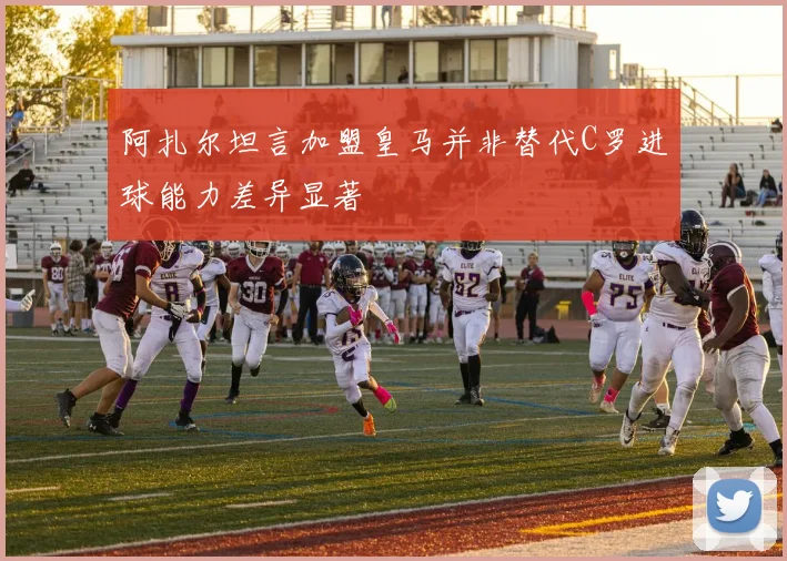 阿扎尔坦言加盟皇马并非替代C罗进球能力差异显著