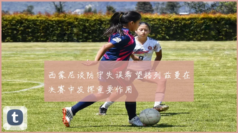 西蒙尼谈防守失误希望格列兹曼在决赛中发挥重要作用