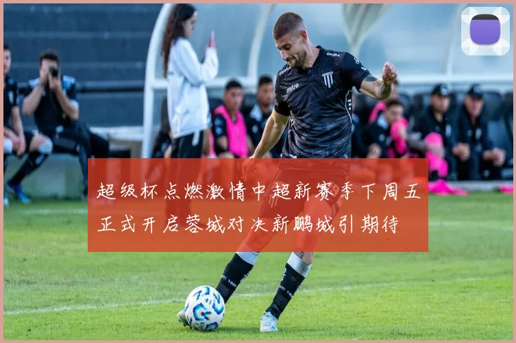 超级杯点燃激情中超新赛季下周五正式开启蓉城对决新鹏城引期待