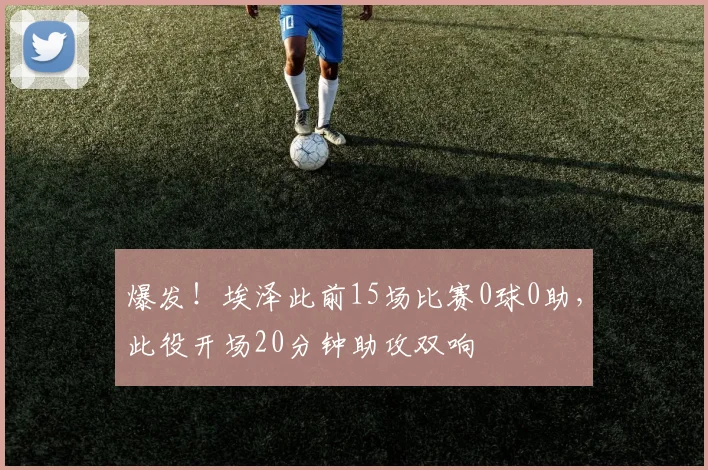 爆发！埃泽此前15场比赛0球0助，此役开场20分钟助攻双响