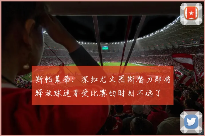 斯帕莱蒂：深知尤文图斯潜力即将释放球迷享受比赛的时刻不远了