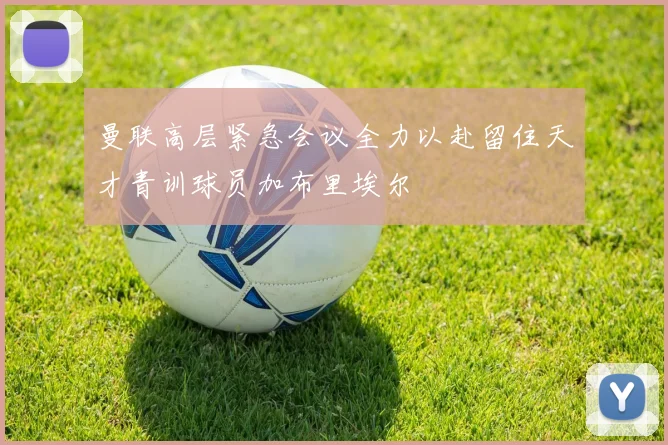 曼联高层紧急会议全力以赴留住天才青训球员加布里埃尔
