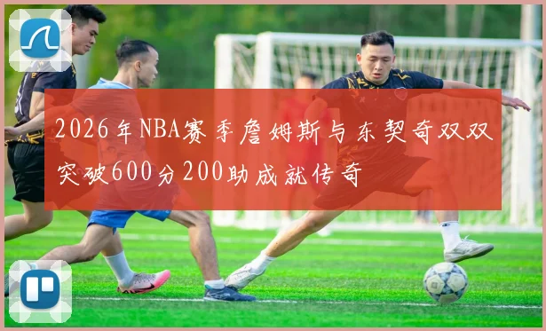 2026年NBA赛季詹姆斯与东契奇双双突破600分200助成就传奇