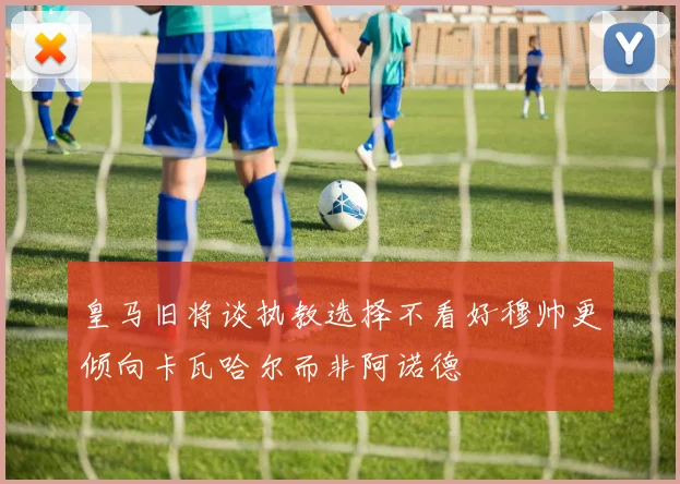 皇马旧将谈执教选择不看好穆帅更倾向卡瓦哈尔而非阿诺德
