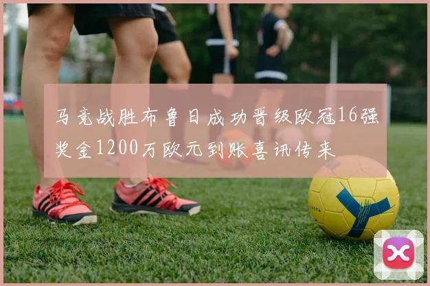 马竞战胜布鲁日成功晋级欧冠16强奖金1200万欧元到账喜讯传来