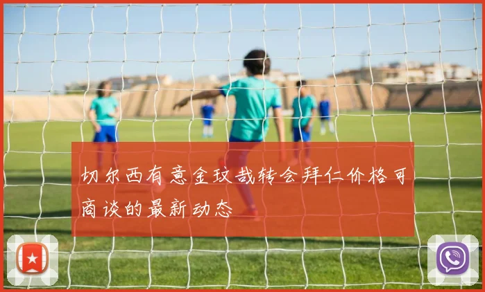 切尔西有意金玟哉转会拜仁价格可商谈的最新动态