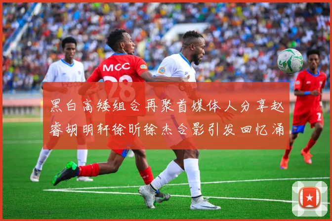 黑白高矮组合再聚首媒体人分享赵睿胡明轩徐昕徐杰合影引发回忆涌现