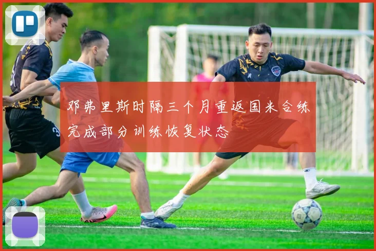 邓弗里斯时隔三个月重返国米合练完成部分训练恢复状态