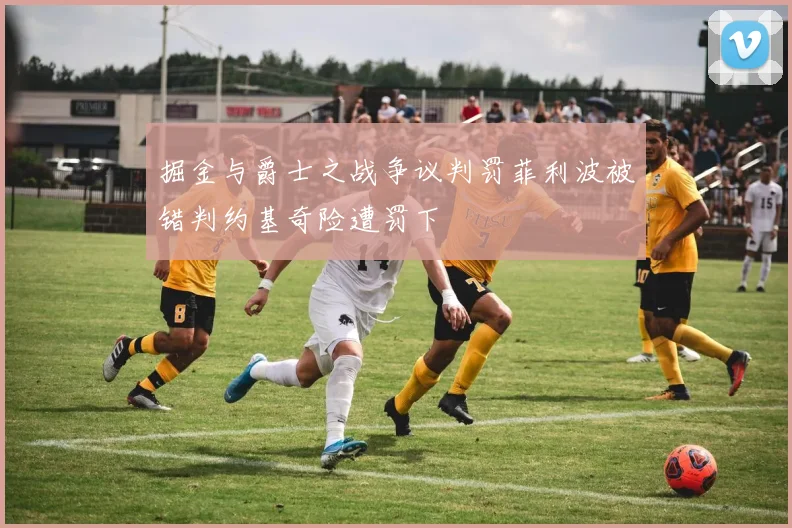 掘金与爵士之战争议判罚菲利波被错判约基奇险遭罚下