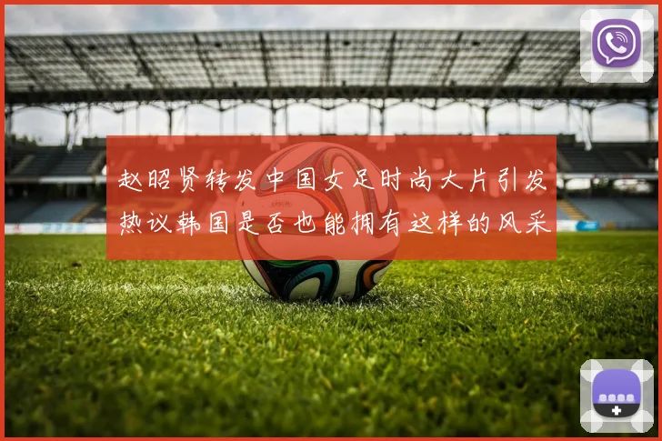 赵昭贤转发中国女足时尚大片引发热议韩国是否也能拥有这样的风采