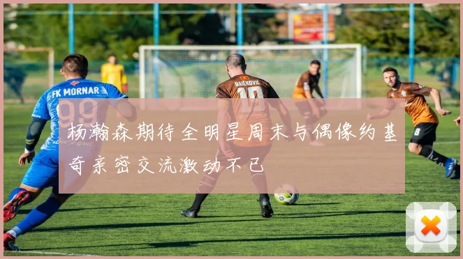 杨瀚森期待全明星周末与偶像约基奇亲密交流激动不已